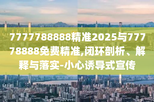 7777788888精準2025與77778888免費精準,閉環剖析、解釋與落實-小心誘導式宣傳