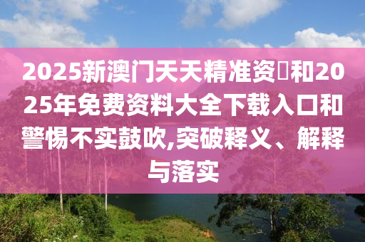 2025新澳門天天精準資枓和2025年免費資料大全下載入口和警惕不實鼓吹,突破釋義、解釋與落實