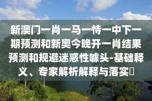 新澳門一肖一馬一恃一中下一期預(yù)測(cè)和新奧今晚開一肖結(jié)果預(yù)測(cè)和規(guī)避迷惑性噱頭-基礎(chǔ)釋義、專家解析解釋與落實(shí)?