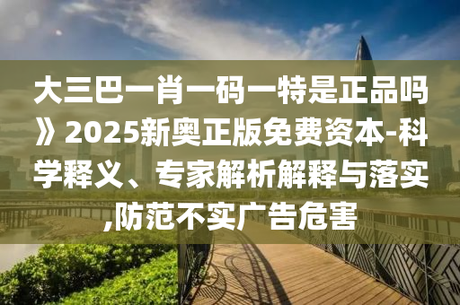 大三巴一肖一碼一特是正品嗎》2025新奧正版免費(fèi)資本-科學(xué)釋義、專家解析解釋與落實,防范不實廣告危害