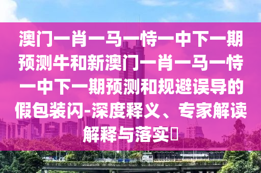 澳門一肖一馬一恃一中下一期預(yù)測牛和新澳門一肖一馬一恃一中下一期預(yù)測和規(guī)避誤導(dǎo)的假包裝閃-深度釋義、專家解讀解釋與落實?