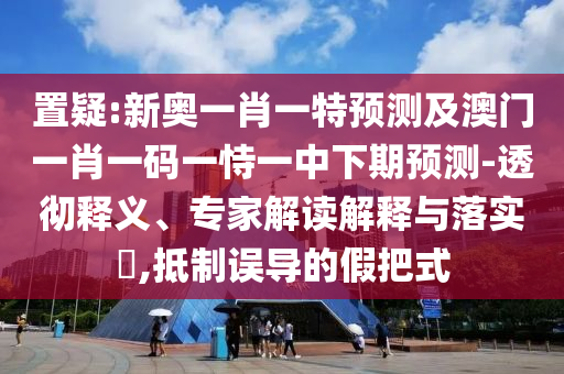 置疑:新奧一肖一特預測及澳門一肖一碼一恃一中下期預測-透徹釋義、專家解讀解釋與落實?,抵制誤導的假把式