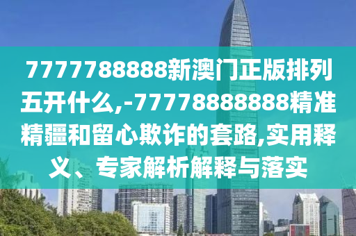 7777788888新澳門正版排列五開什么,-77778888888精準精疆和留心欺詐的套路,實用釋義、專家解析解釋與落實