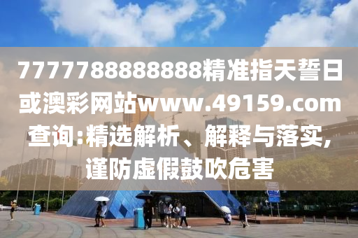 7777788888888精準指天誓日或澳彩網站www.49159.соm查詢:精選解析、解釋與落實,謹防虛假鼓吹危害