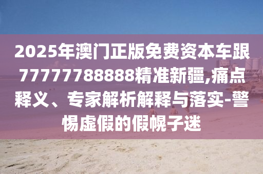 2025年澳門正版免費資本車跟77777788888精準新疆,痛點釋義、專家解析解釋與落實-警惕虛假的假幌子迷