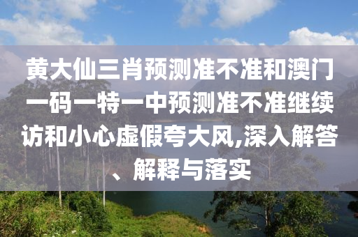 黃大仙三肖預測準不準和澳門一碼一特一中預測準不準繼續訪和小心虛假夸大風,深入解答、解釋與落實