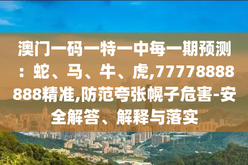 澳門一碼一特一中每一期預(yù)測:蛇、馬、牛、虎,77778888888精準(zhǔn),防范夸張幌子危害-安全解答、解釋與落實(shí)