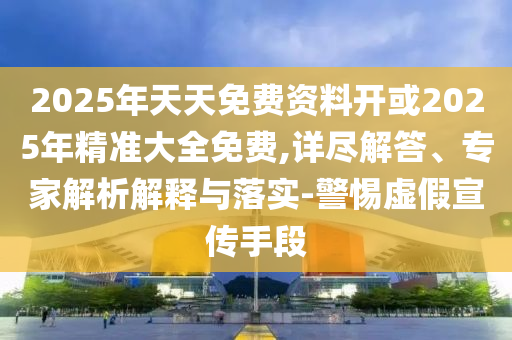 2025年天天免費資料開或2025年精準大全免費,詳盡解答、專家解析解釋與落實-警惕虛假宣傳手段