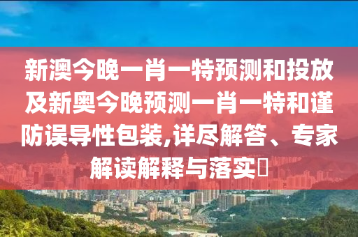 新澳今晚一肖一特預測和投放及新奧今晚預測一肖一特和謹防誤導性包裝,詳盡解答、專家解讀解釋與落實?