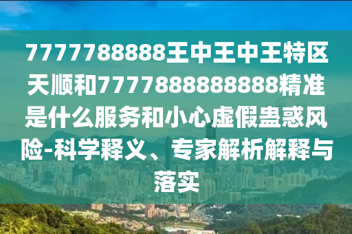 7777788888王中王中王特區天順和7777888888888精準是什么服務和小心虛假蠱惑風險-科學釋義、專家解析解釋與落實