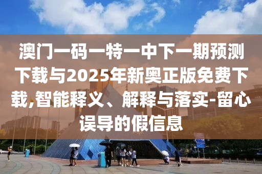 澳門一碼一特一中下一期預測下載與2025年新奧正版免費下載,智能釋義、解釋與落實-留心誤導的假信息