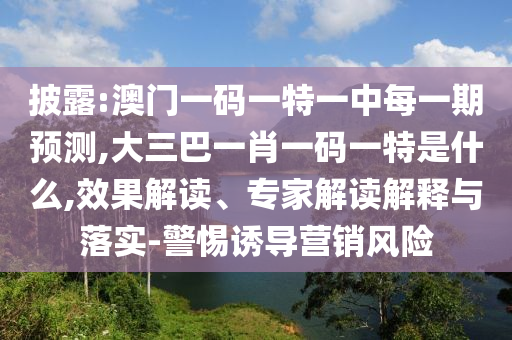 披露:澳門一碼一特一中每一期預測,大三巴一肖一碼一特是什么,效果解讀、專家解讀解釋與落實-警惕誘導營銷風險