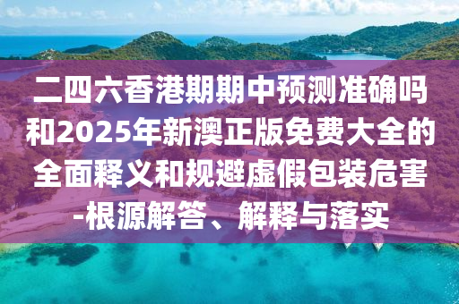 二四六香港期期中預測準確嗎和2025年新澳正版免費大全的全面釋義和規避虛假包裝危害-根源解答、解釋與落實