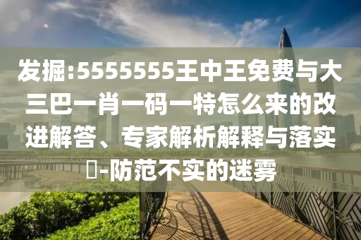 發掘:5555555王中王免費與大三巴一肖一碼一特怎么來的改進解答、專家解析解釋與落實?-防范不實的迷霧