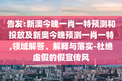 告發:新澳今晚一肖一特預測和投放及新奧今晚預測一肖一特,領域解答、解釋與落實-杜絕虛假的假宣傳風