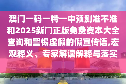 澳門一碼一特一中預測準不準和2025新門正版免費資本大全查詢和警惕虛假的假宣傳語,宏觀釋義、專家解讀解釋與落實?