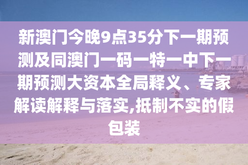 新澳門今晚9點35分下一期預測及同澳門一碼一特一中下一期預測大資本全局釋義、專家解讀解釋與落實,抵制不實的假包裝