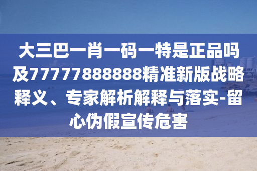 大三巴一肖一碼一特是正品嗎及77777888888精準新版戰略釋義、專家解析解釋與落實-留心偽假宣傳危害