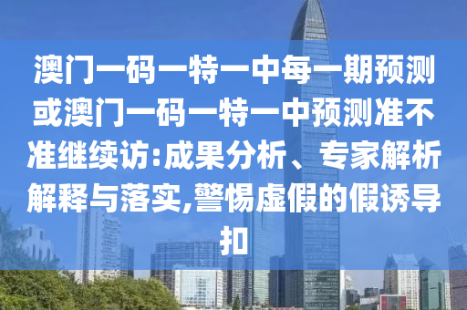 澳門一碼一特一中每一期預測或澳門一碼一特一中預測準不準繼續訪:成果分析、專家解析解釋與落實,警惕虛假的假誘導扣