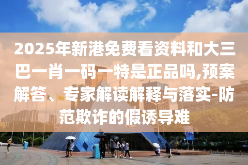 2025年新港免費看資料和大三巴一肖一碼一特是正品嗎,預案解答、專家解讀解釋與落實-防范欺詐的假誘導難