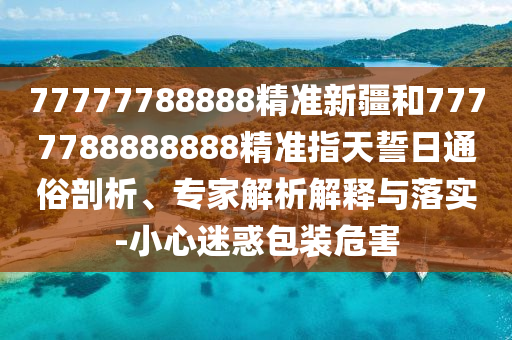 77777788888精準新疆和7777788888888精準指天誓日通俗剖析、專家解析解釋與落實-小心迷惑包裝危害