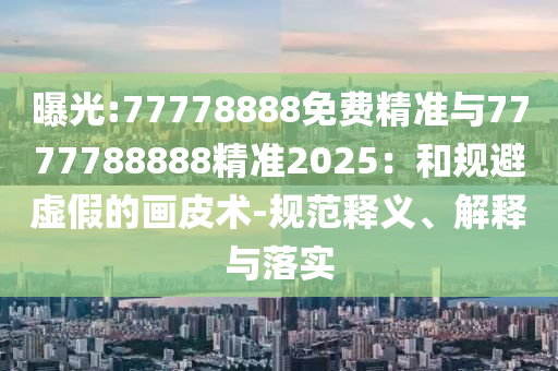 曝光:77778888免費精準與7777788888精準2025:和規避虛假的畫皮術-規范釋義、解釋與落實