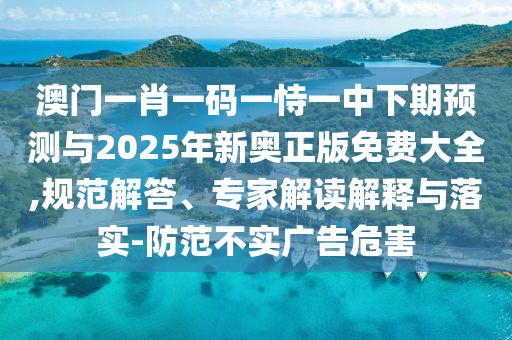 澳門一肖一碼一恃一中下期預測與2025年新奧正版免費大全,規范解答、專家解讀解釋與落實-防范不實廣告危害
