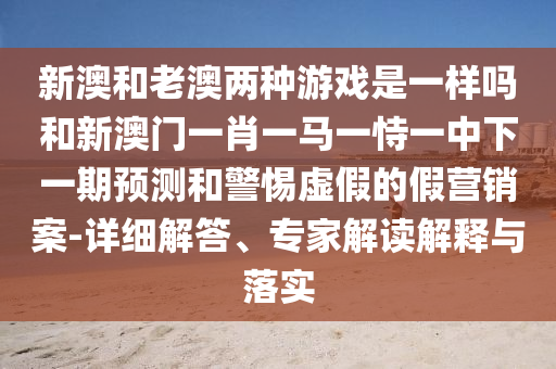 新澳和老澳兩種游戲是一樣嗎和新澳門一肖一馬一恃一中下一期預測和警惕虛假的假營銷案-詳細解答、專家解讀解釋與落實