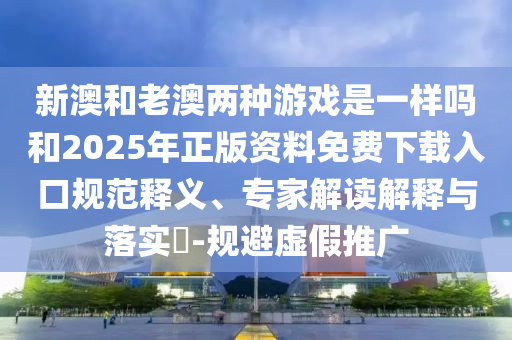 新澳和老澳兩種游戲是一樣嗎和2025年正版資料免費下載入口規范釋義、專家解讀解釋與落實?-規避虛假推廣