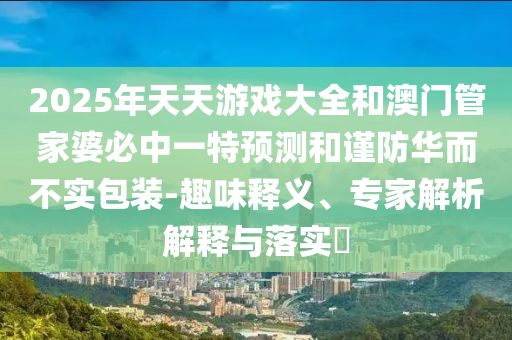 2025年天天游戲大全和澳門管家婆必中一特預測和謹防華而不實包裝-趣味釋義、專家解析解釋與落實?