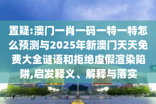 置疑:澳門一肖一碼一特一特怎么預測與2025年新澳門天天免費大全謎語和拒絕虛假渲染陷阱,啟發釋義、解釋與落實