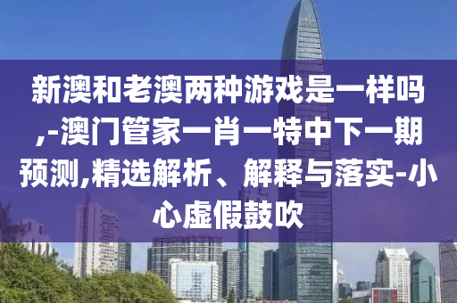 新澳和老澳兩種游戲是一樣嗎,-澳門管家一肖一特中下一期預測,精選解析、解釋與落實-小心虛假鼓吹