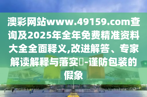 澳彩網(wǎng)站www.49159.соm查詢及2025年全年免費(fèi)精準(zhǔn)資料大全全面釋義,改進(jìn)解答、專家解讀解釋與落實(shí)?-謹(jǐn)防包裝的假象