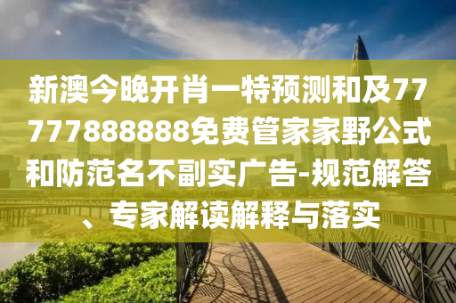新澳今晚開肖一特預測和及77777888888免費管家家野公式和防范名不副實廣告-規范解答、專家解讀解釋與落實