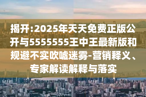 揭開:2025年天天免費正版公開與5555555王中王最新版和規避不實吹噓迷霧-營銷釋義、專家解讀解釋與落實