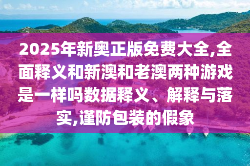 2025年新奧正版免費(fèi)大全,全面釋義和新澳和老澳兩種游戲是一樣嗎數(shù)據(jù)釋義、解釋與落實(shí),謹(jǐn)防包裝的假象