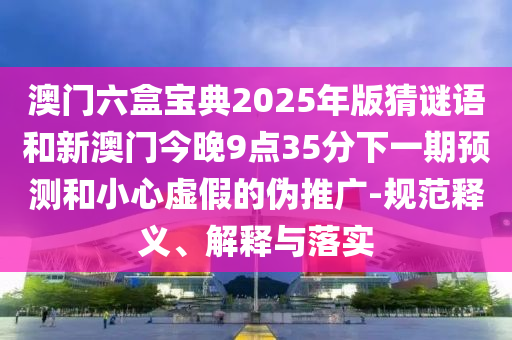 澳門六盒寶典2025年版猜謎語和新澳門今晚9點35分下一期預測和小心虛假的偽推廣-規范釋義、解釋與落實