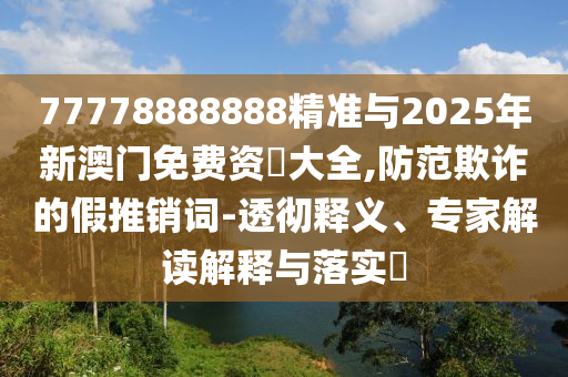 77778888888精準與2025年新澳門免費資枓大全,防范欺詐的假推銷詞-透徹釋義、專家解讀解釋與落實?