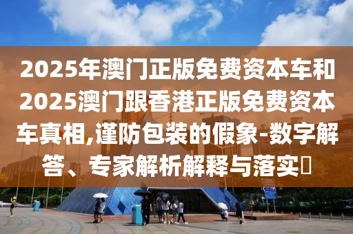 2025年澳門正版免費資本車和2025澳門跟香港正版免費資本車真相,謹防包裝的假象-數字解答、專家解析解釋與落實?