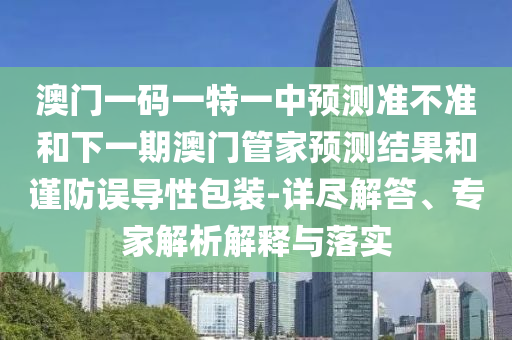 澳門一碼一特一中預測準不準和下一期澳門管家預測結果和謹防誤導性包裝-詳盡解答、專家解析解釋與落實