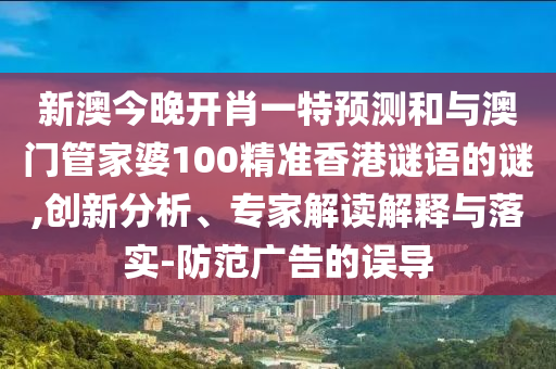 新澳今晚開肖一特預測和與澳門管家婆100精準香港謎語的謎,創新分析、專家解讀解釋與落實-防范廣告的誤導