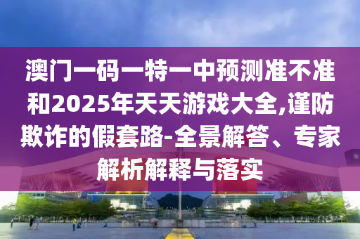 澳門一碼一特一中預(yù)測準(zhǔn)不準(zhǔn)和2025年天天游戲大全,謹(jǐn)防欺詐的假套路-全景解答、專家解析解釋與落實