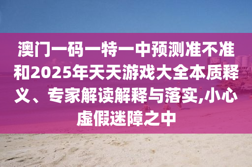澳門一碼一特一中預(yù)測準(zhǔn)不準(zhǔn)和2025年天天游戲大全本質(zhì)釋義、專家解讀解釋與落實,小心虛假迷障之中