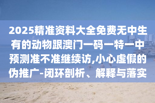 2025精準(zhǔn)資料大全免費(fèi)無(wú)中生有的動(dòng)物跟澳門(mén)一碼一特一中預(yù)測(cè)準(zhǔn)不準(zhǔn)繼續(xù)訪(fǎng),小心虛假的偽推廣-閉環(huán)剖析、解釋與落實(shí)