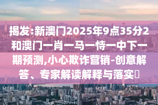 揭發:新澳門2025年9點35分2和澳門一肖一馬一恃一中下一期預測,小心欺詐營銷-創意解答、專家解讀解釋與落實?