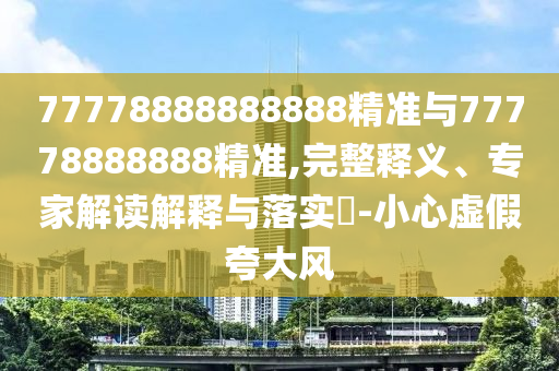 77778888888888精準(zhǔn)與77778888888精準(zhǔn),完整釋義、專家解讀解釋與落實?-小心虛假夸大風(fēng)