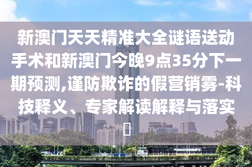新澳門天天精準大全謎語送動手術(shù)和新澳門今晚9點35分下一期預測,謹防欺詐的假營銷霧-科技釋義、專家解讀解釋與落實?