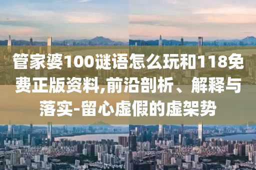管家婆100謎語怎么玩和118免費正版資料,前沿剖析、解釋與落實-留心虛假的虛架勢