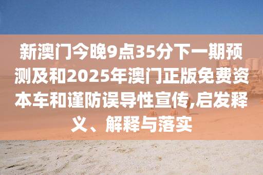 新澳門今晚9點35分下一期預測及和2025年澳門正版免費資本車和謹防誤導性宣傳,啟發釋義、解釋與落實
