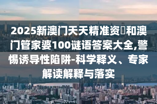 2025新澳門天天精準資枓和澳門管家婆100謎語答案大全,警惕誘導性陷阱-科學釋義、專家解讀解釋與落實